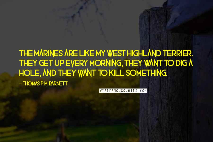 Thomas P.M. Barnett Quotes: The Marines are like my West Highland Terrier. They get up every morning, they want to dig a hole, and they want to kill something.