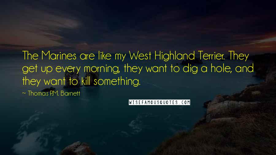 Thomas P.M. Barnett Quotes: The Marines are like my West Highland Terrier. They get up every morning, they want to dig a hole, and they want to kill something.