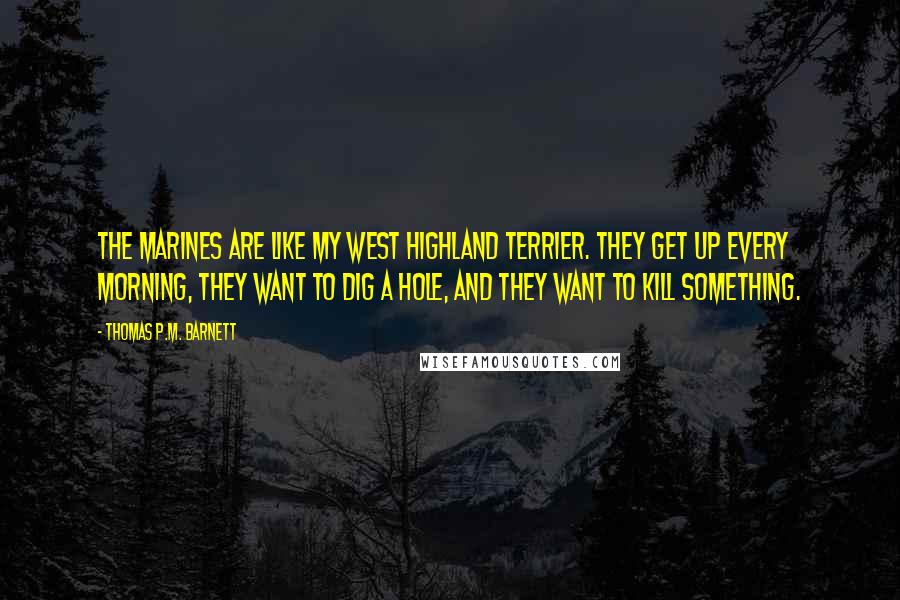 Thomas P.M. Barnett Quotes: The Marines are like my West Highland Terrier. They get up every morning, they want to dig a hole, and they want to kill something.