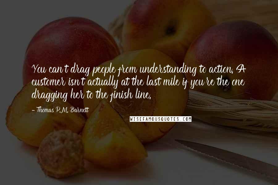 Thomas P.M. Barnett Quotes: You can't drag people from understanding to action. A customer isn't actually at the last mile if you're the one dragging her to the finish line.