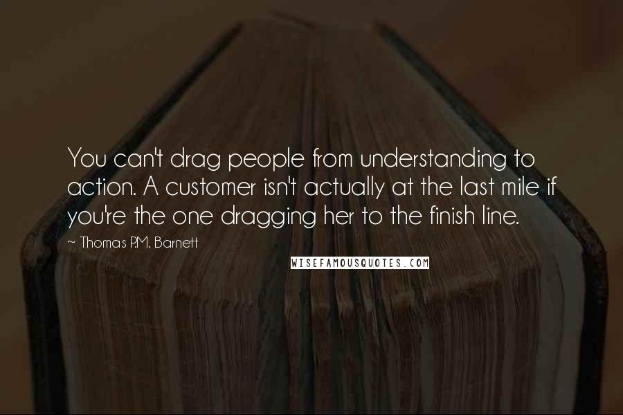 Thomas P.M. Barnett Quotes: You can't drag people from understanding to action. A customer isn't actually at the last mile if you're the one dragging her to the finish line.