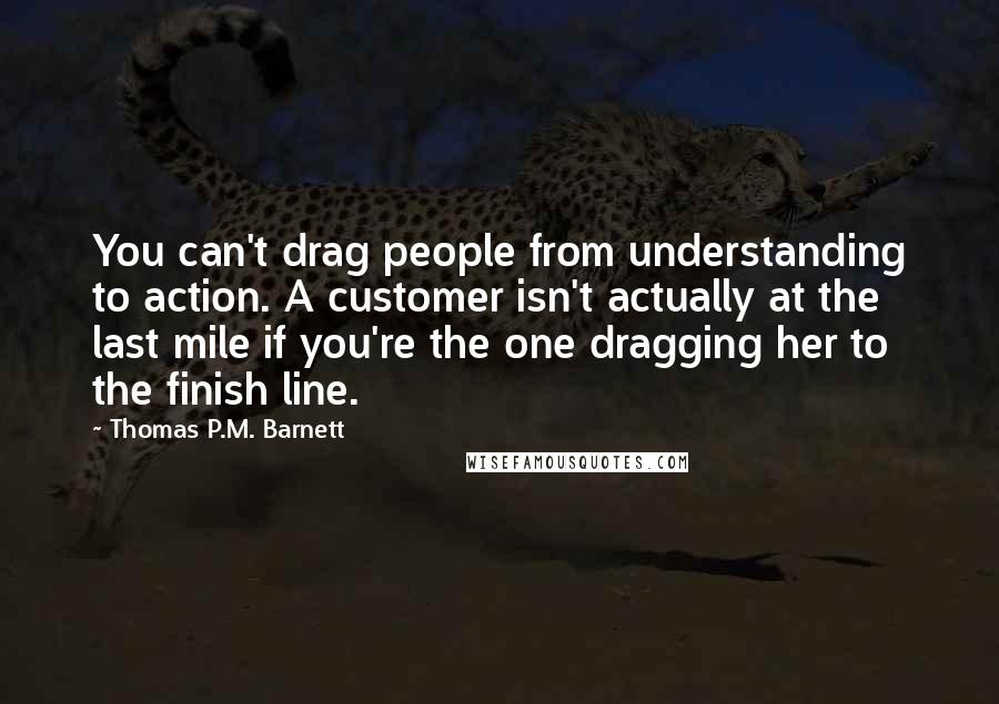 Thomas P.M. Barnett Quotes: You can't drag people from understanding to action. A customer isn't actually at the last mile if you're the one dragging her to the finish line.