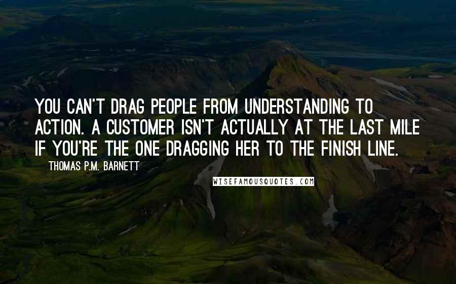 Thomas P.M. Barnett Quotes: You can't drag people from understanding to action. A customer isn't actually at the last mile if you're the one dragging her to the finish line.