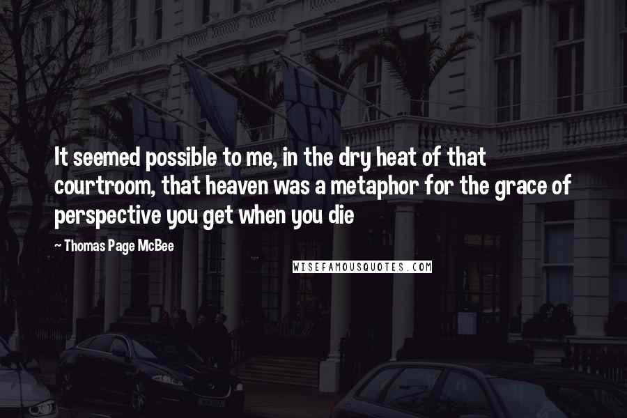 Thomas Page McBee Quotes: It seemed possible to me, in the dry heat of that courtroom, that heaven was a metaphor for the grace of perspective you get when you die