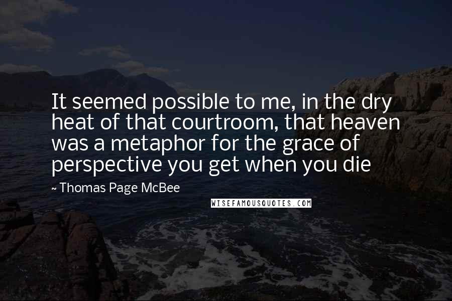 Thomas Page McBee Quotes: It seemed possible to me, in the dry heat of that courtroom, that heaven was a metaphor for the grace of perspective you get when you die
