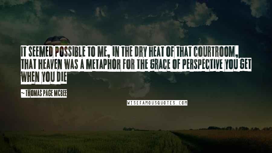 Thomas Page McBee Quotes: It seemed possible to me, in the dry heat of that courtroom, that heaven was a metaphor for the grace of perspective you get when you die