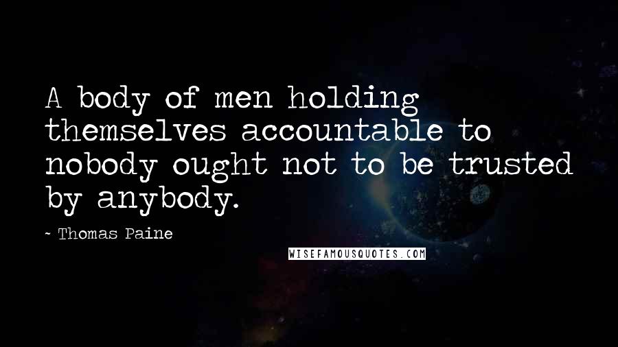 Thomas Paine Quotes: A body of men holding themselves accountable to nobody ought not to be trusted by anybody.