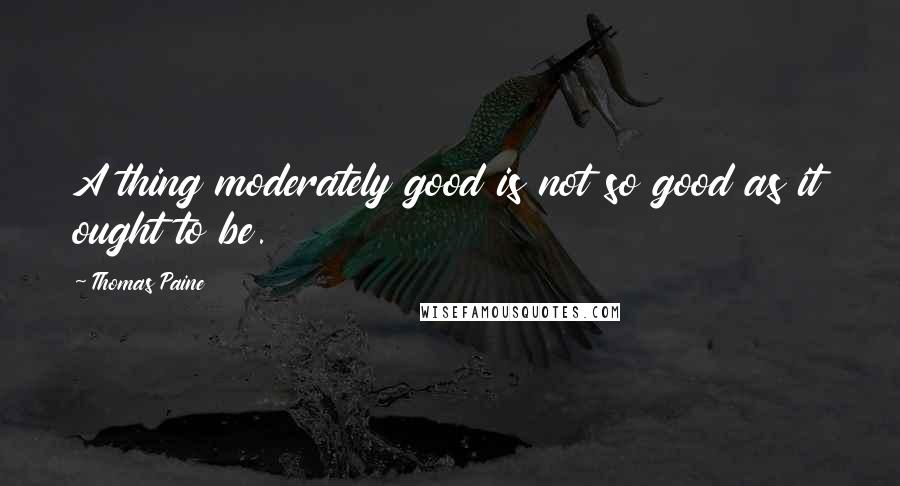 Thomas Paine Quotes: A thing moderately good is not so good as it ought to be.