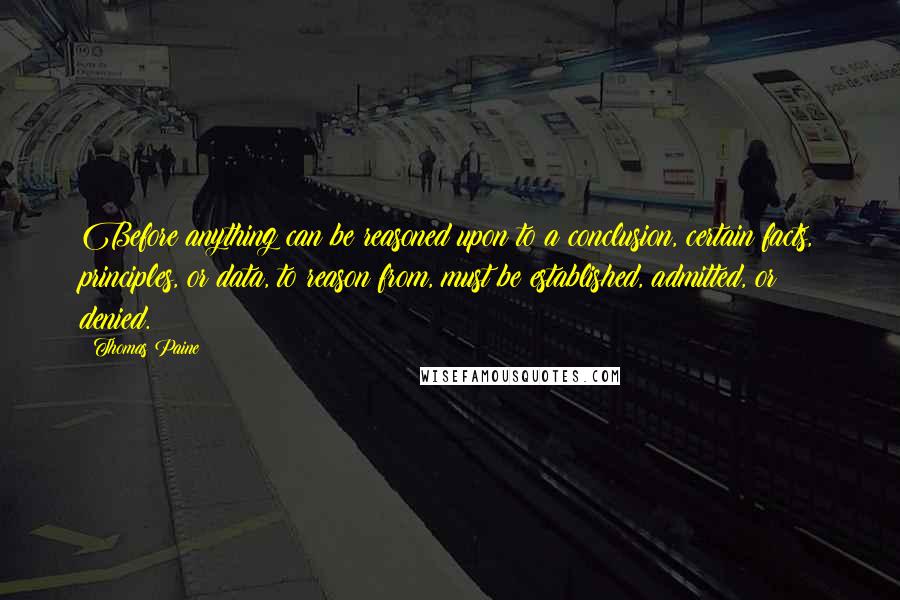 Thomas Paine Quotes: Before anything can be reasoned upon to a conclusion, certain facts, principles, or data, to reason from, must be established, admitted, or denied.