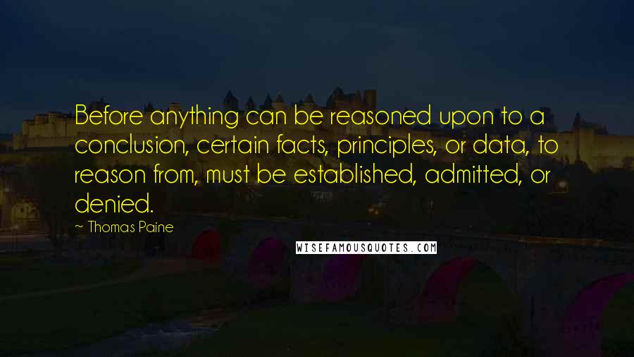 Thomas Paine Quotes: Before anything can be reasoned upon to a conclusion, certain facts, principles, or data, to reason from, must be established, admitted, or denied.