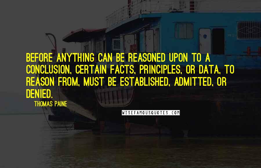 Thomas Paine Quotes: Before anything can be reasoned upon to a conclusion, certain facts, principles, or data, to reason from, must be established, admitted, or denied.