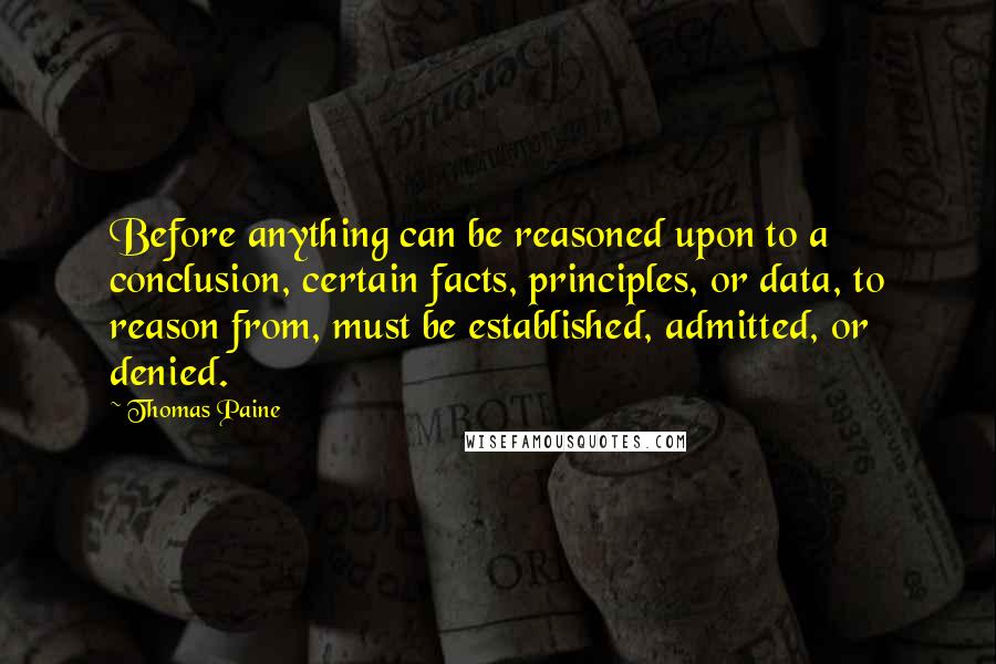 Thomas Paine Quotes: Before anything can be reasoned upon to a conclusion, certain facts, principles, or data, to reason from, must be established, admitted, or denied.