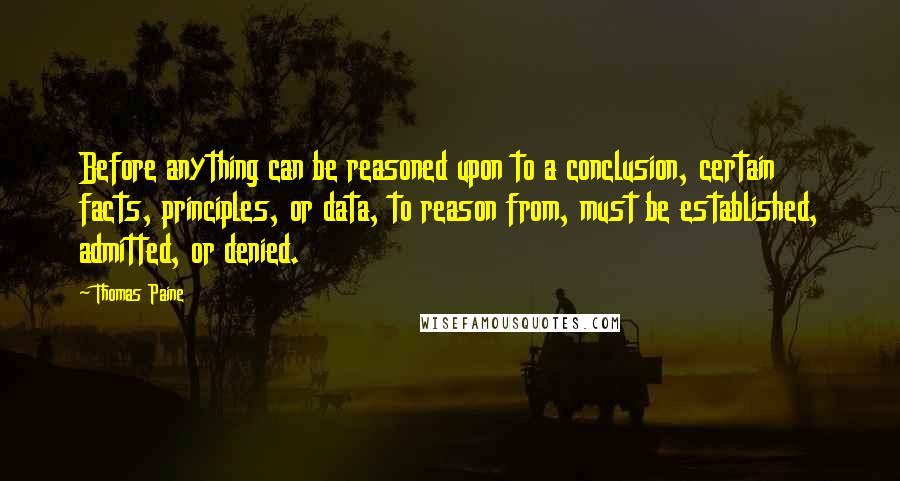 Thomas Paine Quotes: Before anything can be reasoned upon to a conclusion, certain facts, principles, or data, to reason from, must be established, admitted, or denied.