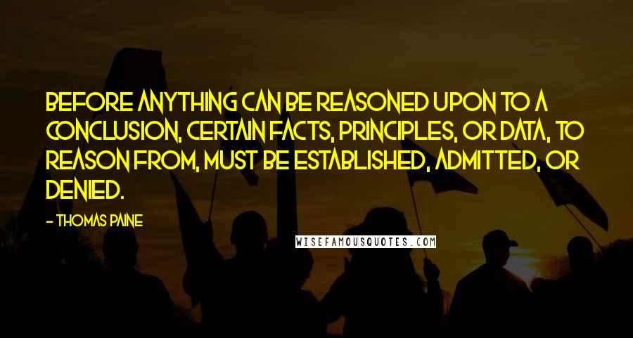 Thomas Paine Quotes: Before anything can be reasoned upon to a conclusion, certain facts, principles, or data, to reason from, must be established, admitted, or denied.