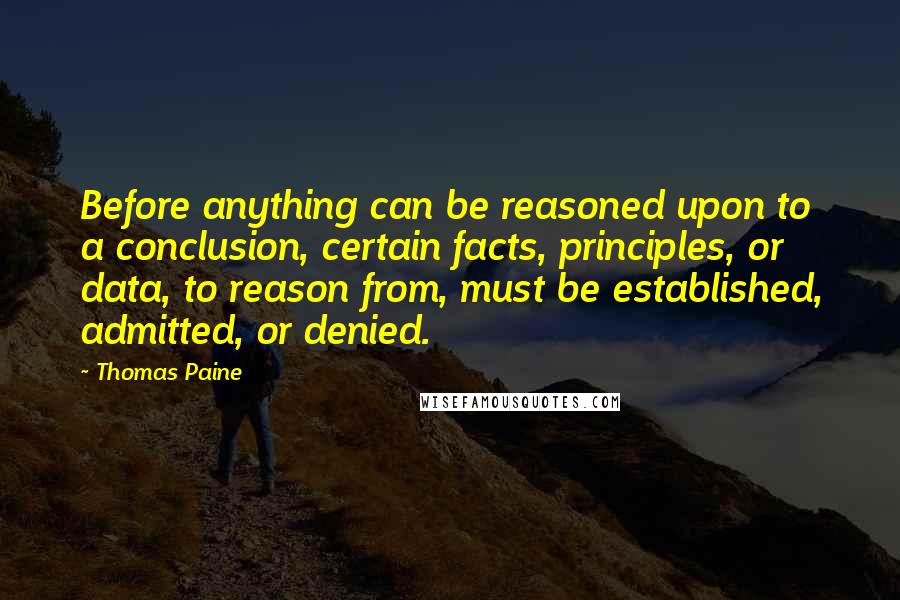 Thomas Paine Quotes: Before anything can be reasoned upon to a conclusion, certain facts, principles, or data, to reason from, must be established, admitted, or denied.