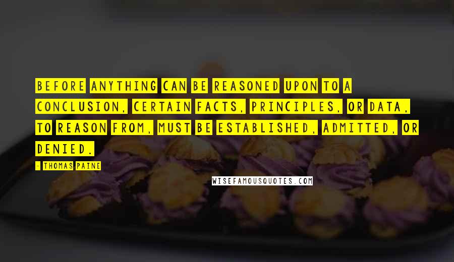 Thomas Paine Quotes: Before anything can be reasoned upon to a conclusion, certain facts, principles, or data, to reason from, must be established, admitted, or denied.