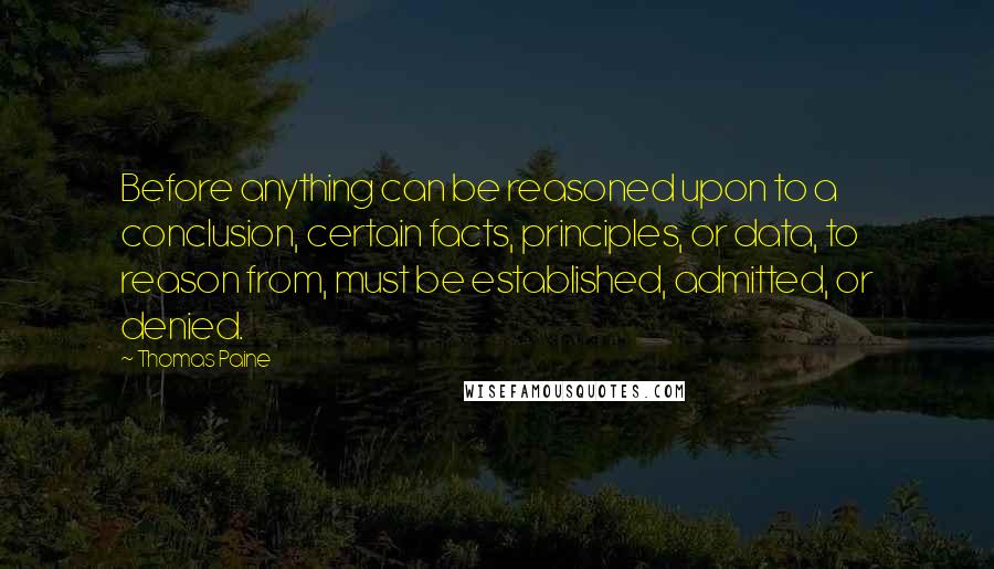 Thomas Paine Quotes: Before anything can be reasoned upon to a conclusion, certain facts, principles, or data, to reason from, must be established, admitted, or denied.