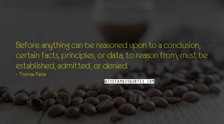 Thomas Paine Quotes: Before anything can be reasoned upon to a conclusion, certain facts, principles, or data, to reason from, must be established, admitted, or denied.