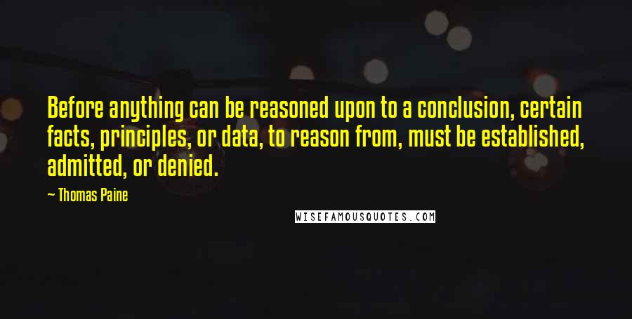 Thomas Paine Quotes: Before anything can be reasoned upon to a conclusion, certain facts, principles, or data, to reason from, must be established, admitted, or denied.