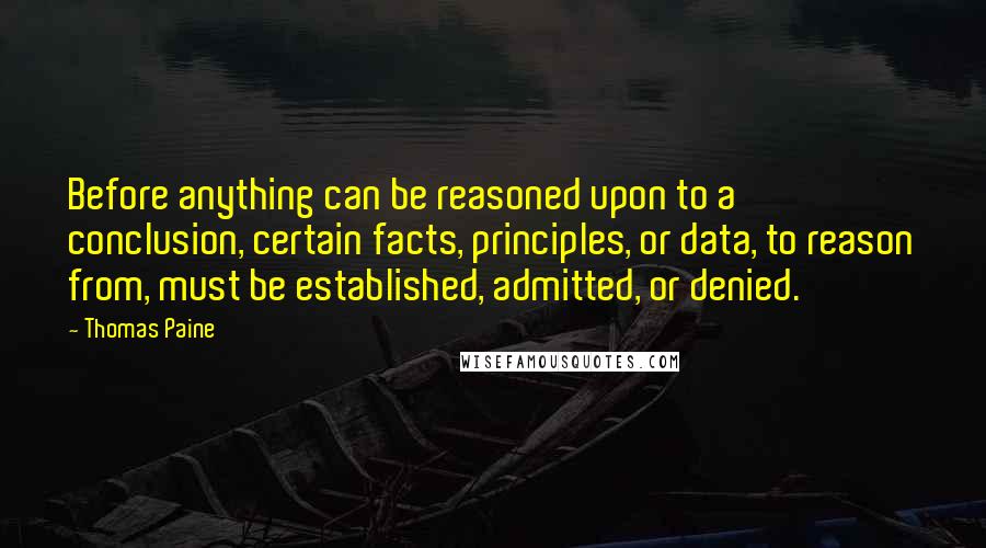 Thomas Paine Quotes: Before anything can be reasoned upon to a conclusion, certain facts, principles, or data, to reason from, must be established, admitted, or denied.