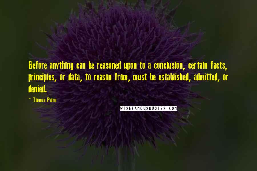 Thomas Paine Quotes: Before anything can be reasoned upon to a conclusion, certain facts, principles, or data, to reason from, must be established, admitted, or denied.