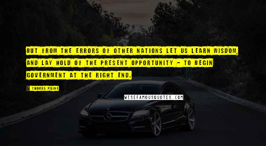 Thomas Paine Quotes: But from the errors of other nations let us learn wisdom, and lay hold of the present opportunity - to begin government at the right end.