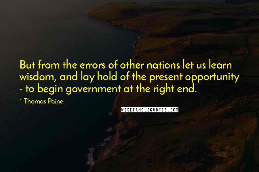 Thomas Paine Quotes: But from the errors of other nations let us learn wisdom, and lay hold of the present opportunity - to begin government at the right end.