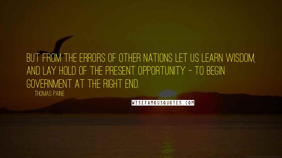 Thomas Paine Quotes: But from the errors of other nations let us learn wisdom, and lay hold of the present opportunity - to begin government at the right end.