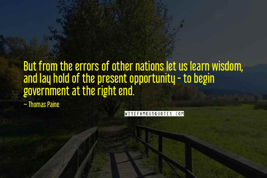 Thomas Paine Quotes: But from the errors of other nations let us learn wisdom, and lay hold of the present opportunity - to begin government at the right end.