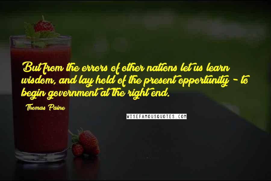 Thomas Paine Quotes: But from the errors of other nations let us learn wisdom, and lay hold of the present opportunity - to begin government at the right end.