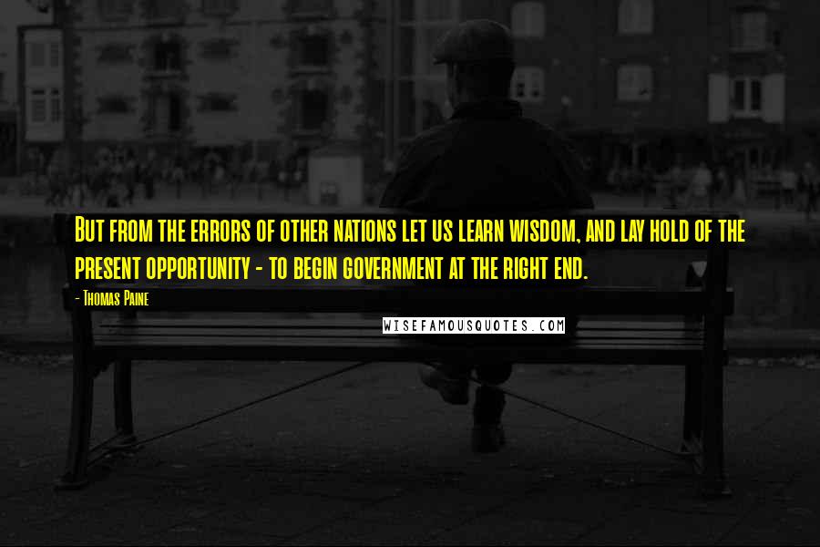 Thomas Paine Quotes: But from the errors of other nations let us learn wisdom, and lay hold of the present opportunity - to begin government at the right end.