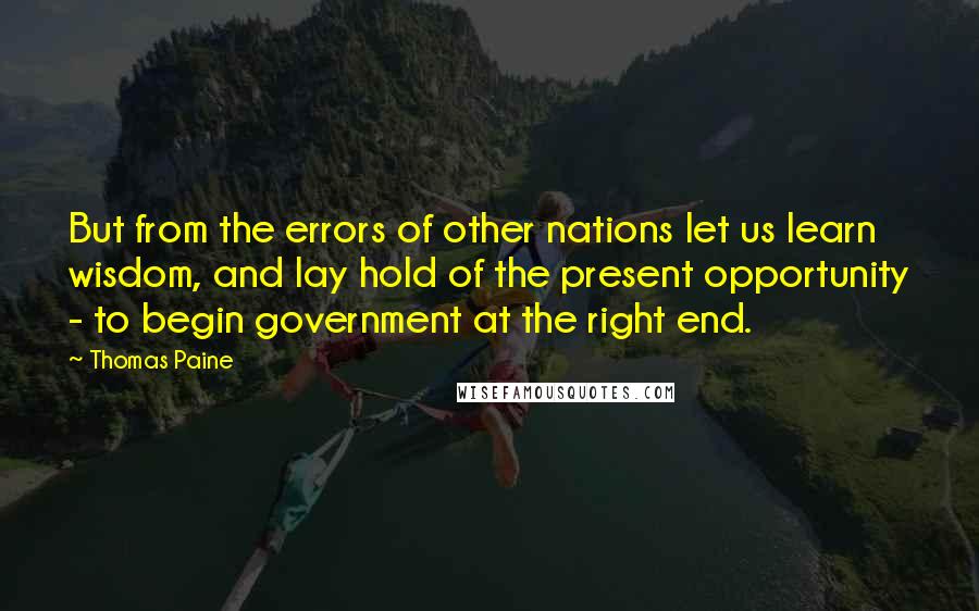 Thomas Paine Quotes: But from the errors of other nations let us learn wisdom, and lay hold of the present opportunity - to begin government at the right end.