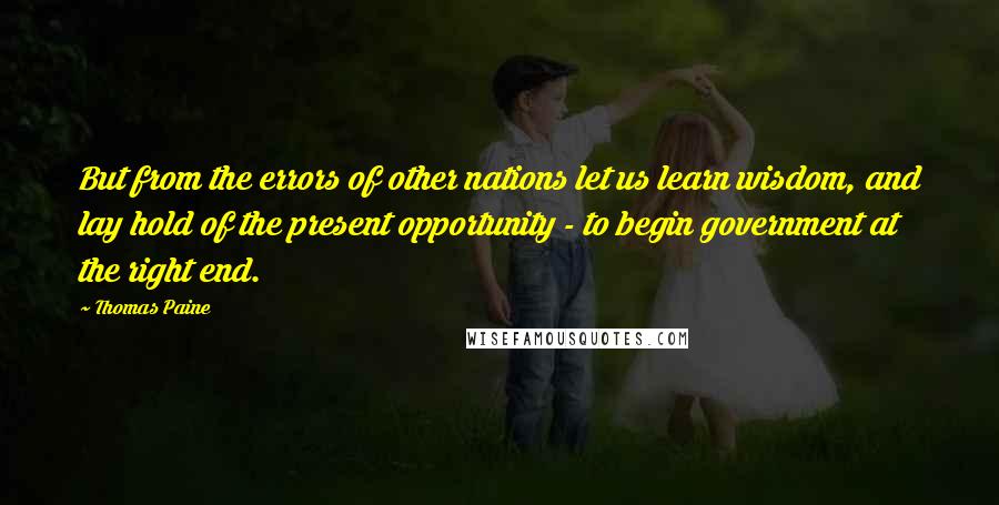 Thomas Paine Quotes: But from the errors of other nations let us learn wisdom, and lay hold of the present opportunity - to begin government at the right end.