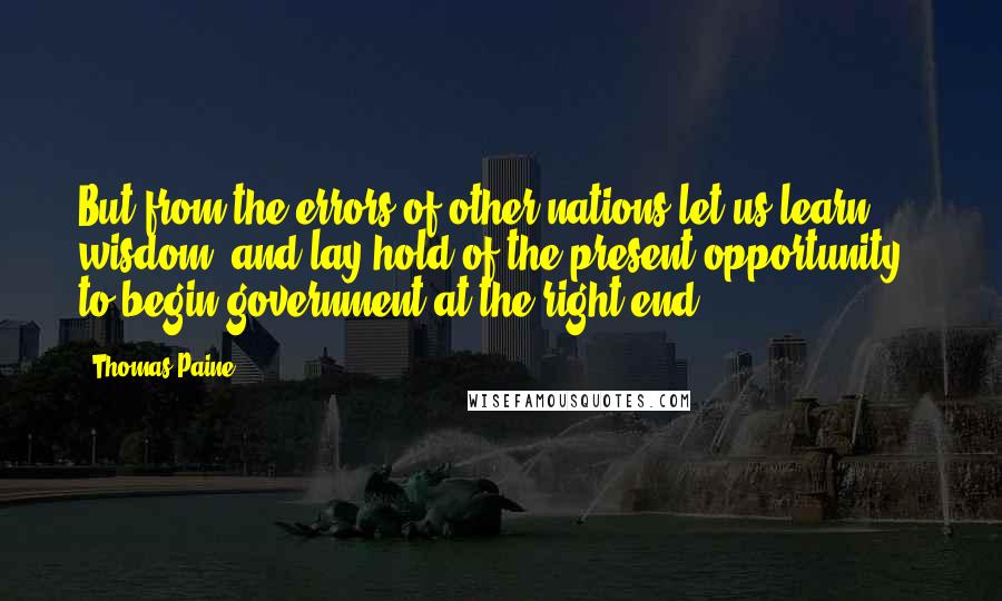 Thomas Paine Quotes: But from the errors of other nations let us learn wisdom, and lay hold of the present opportunity - to begin government at the right end.
