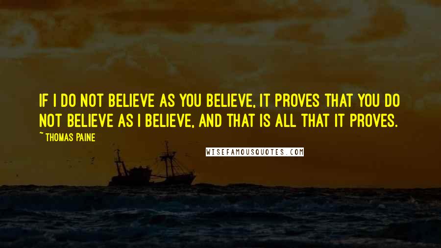 Thomas Paine Quotes: If I do not believe as you believe, it proves that you do not believe as I believe, and that is all that it proves.