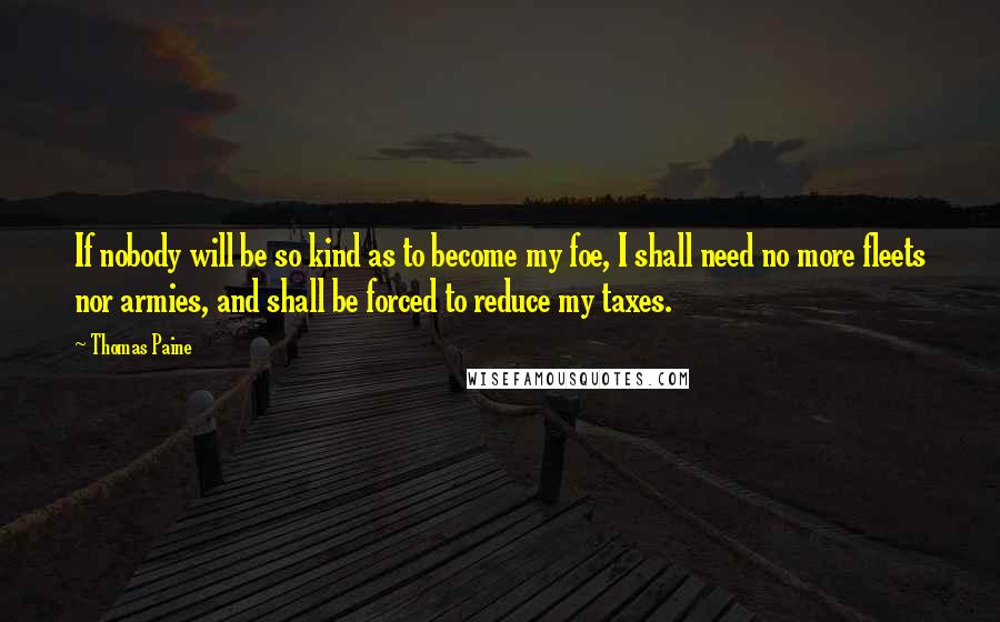 Thomas Paine Quotes: If nobody will be so kind as to become my foe, I shall need no more fleets nor armies, and shall be forced to reduce my taxes.