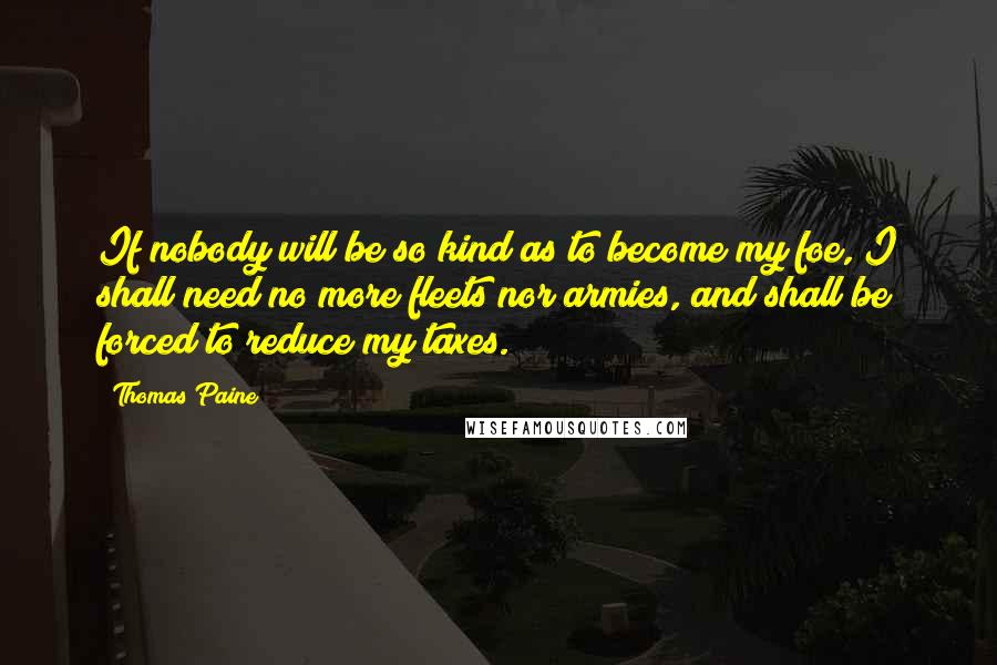 Thomas Paine Quotes: If nobody will be so kind as to become my foe, I shall need no more fleets nor armies, and shall be forced to reduce my taxes.