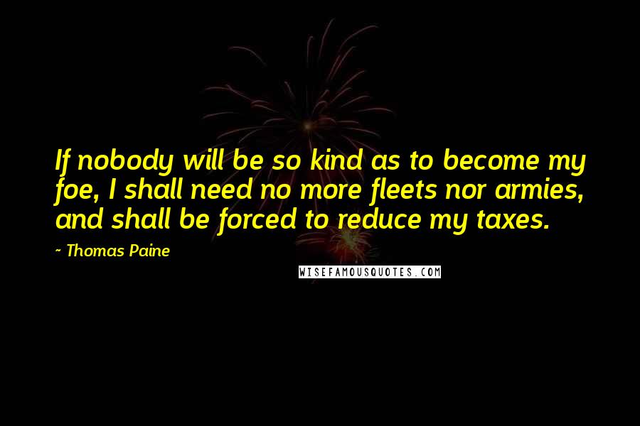 Thomas Paine Quotes: If nobody will be so kind as to become my foe, I shall need no more fleets nor armies, and shall be forced to reduce my taxes.