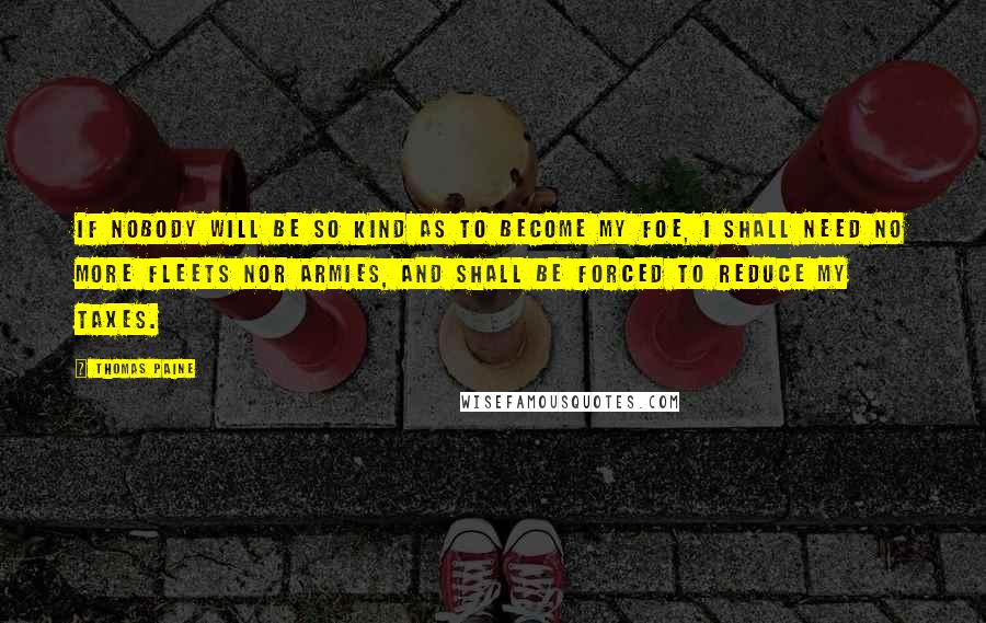 Thomas Paine Quotes: If nobody will be so kind as to become my foe, I shall need no more fleets nor armies, and shall be forced to reduce my taxes.