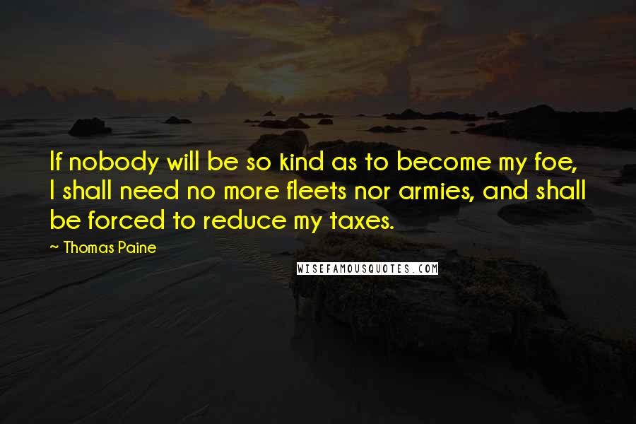 Thomas Paine Quotes: If nobody will be so kind as to become my foe, I shall need no more fleets nor armies, and shall be forced to reduce my taxes.