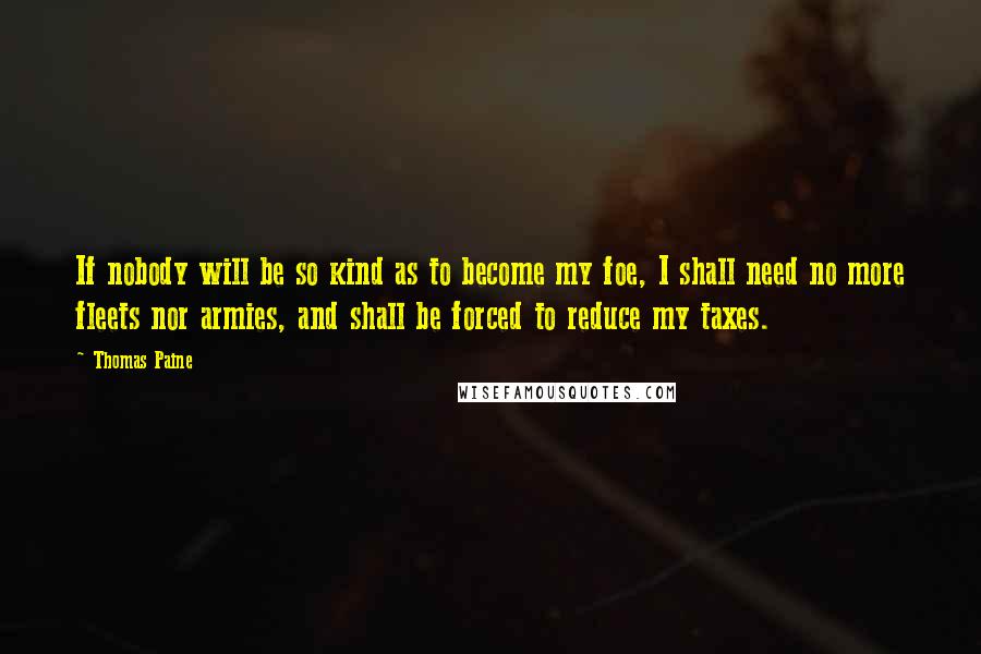 Thomas Paine Quotes: If nobody will be so kind as to become my foe, I shall need no more fleets nor armies, and shall be forced to reduce my taxes.