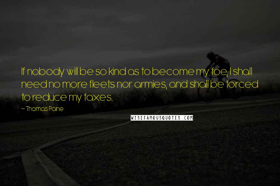 Thomas Paine Quotes: If nobody will be so kind as to become my foe, I shall need no more fleets nor armies, and shall be forced to reduce my taxes.