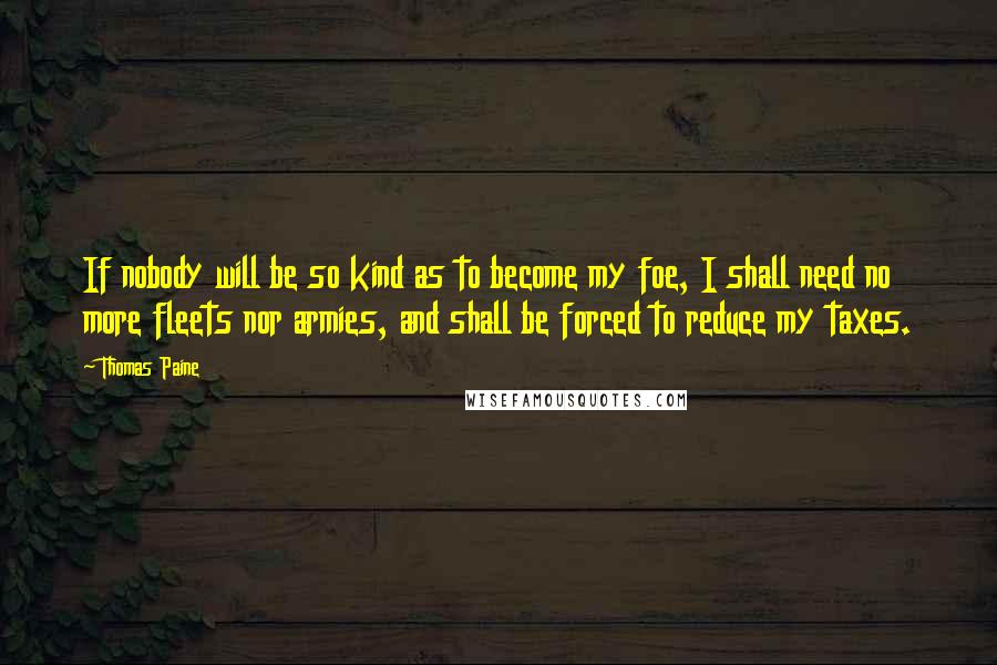 Thomas Paine Quotes: If nobody will be so kind as to become my foe, I shall need no more fleets nor armies, and shall be forced to reduce my taxes.