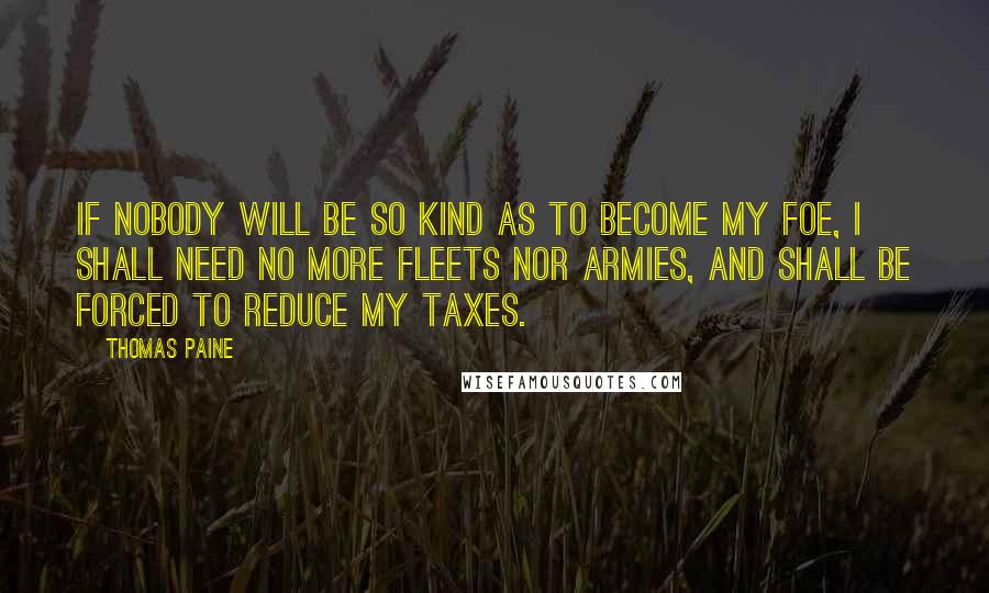 Thomas Paine Quotes: If nobody will be so kind as to become my foe, I shall need no more fleets nor armies, and shall be forced to reduce my taxes.