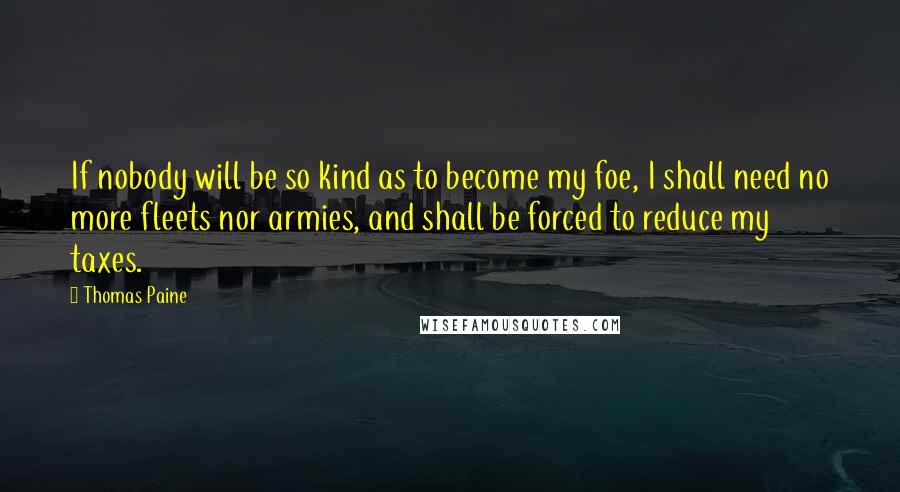 Thomas Paine Quotes: If nobody will be so kind as to become my foe, I shall need no more fleets nor armies, and shall be forced to reduce my taxes.