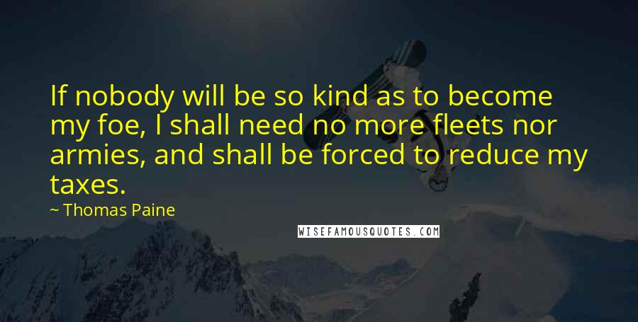 Thomas Paine Quotes: If nobody will be so kind as to become my foe, I shall need no more fleets nor armies, and shall be forced to reduce my taxes.