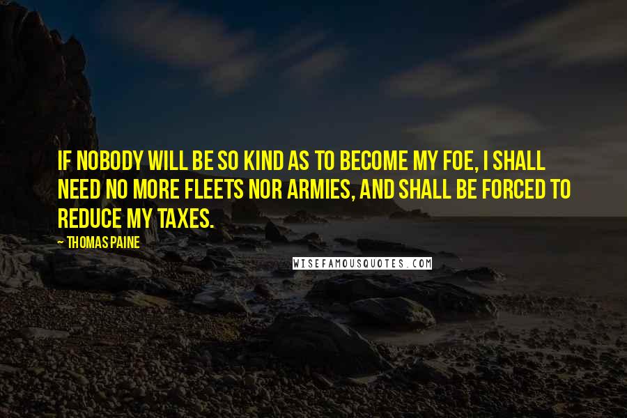 Thomas Paine Quotes: If nobody will be so kind as to become my foe, I shall need no more fleets nor armies, and shall be forced to reduce my taxes.