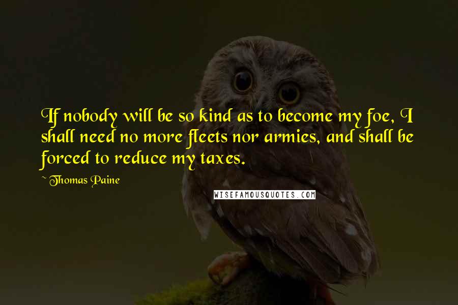 Thomas Paine Quotes: If nobody will be so kind as to become my foe, I shall need no more fleets nor armies, and shall be forced to reduce my taxes.