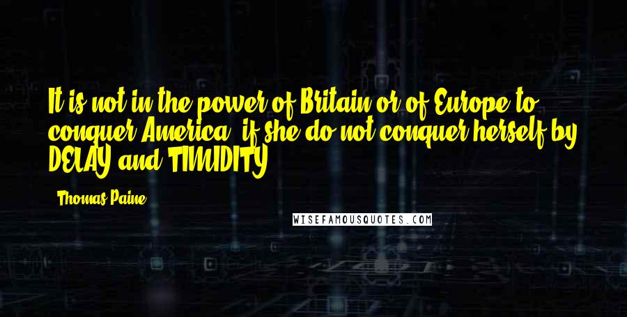 Thomas Paine Quotes: It is not in the power of Britain or of Europe to conquer America, if she do not conquer herself by DELAY and TIMIDITY.