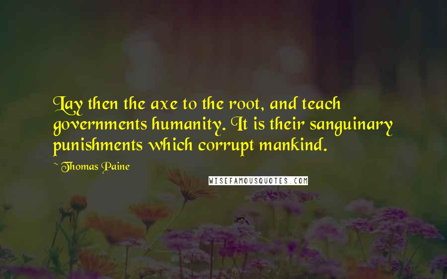 Thomas Paine Quotes: Lay then the axe to the root, and teach governments humanity. It is their sanguinary punishments which corrupt mankind.